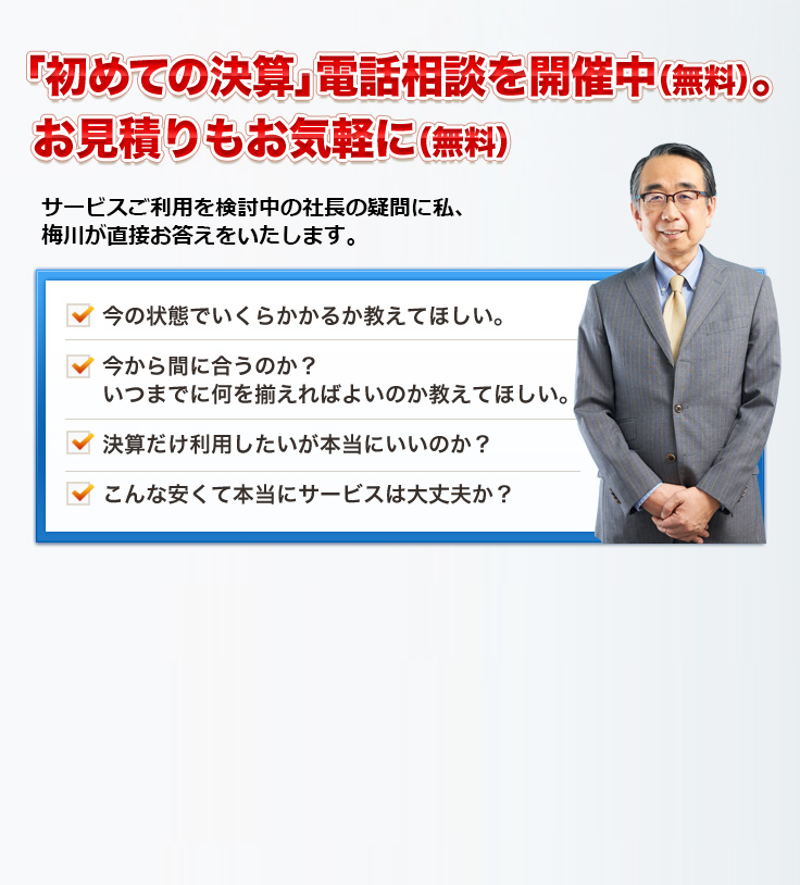 「初めての決算」電話相談を開催中（無料）。お見積りもお気軽に（無料）サービスご利用を検討中の社長の疑問に私、梅川が直接お答えをいたします。今の状態でいくらかかるか教えてほしい。今から間に合うのか？いつまでに何を揃えればよいのか教えてほしい。決算だけ利用したいが本当にいいのか？こんな安くて本当にサービスは大丈夫か？