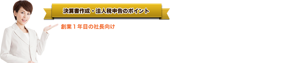 決算書作成・法人税申告のポイント●     創業１年目の社長向け格安決算の決定版です。●     年間300社のお客様が利用しています。●     決算専門の税理士が担当するから安心です。●     1年間溜めた請求書や領収書を丸投げするだけです。●     顧問契約は不要。決算だけのご利用も歓迎です。●     年商８００～３０００万円のお客様に最適。