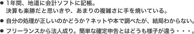 ●1年間、地道に会計ソフトに記帳。決算も楽勝だと思いきや、あまりの複雑さに手を焼いている。●自分の処理が正しいのかどうか？ネットや本で調べたが、結局わからない。●フリーランスから法人成り。簡単な確定申告とはどうも様子が違う・・・。