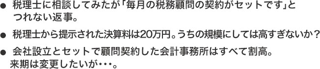 ●税理士に相談してみたが「毎月の税務顧問の契約がセットです」と    つれない返事。●税理士から提示された決算料は20万円。うちの規模にしては高すぎないか？●会社設立とセットで顧問契約した会計事務所はすべて割高。   来期は変更したいが･･･。