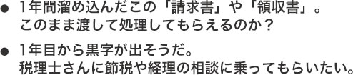 ●1年間溜め込んだこの「請求書」や「領収書」。このまま渡して処理してもらえるのか？●1年目から黒字が出そうだ。税理士さんに節税や経理の相談に乗ってもらいたい。
