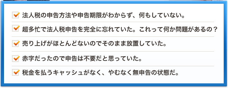法人税の申告方法や申告期限がわからず、何もしていない。超多忙で法人税申告を完全に忘れていた。これって何か問題があるの？売り上げがほとんどないのでそのまま放置していた。赤字だったので申告は不要だと思っていた。税金を払うキャッシュがなく、やむなく無申告の状態だ。