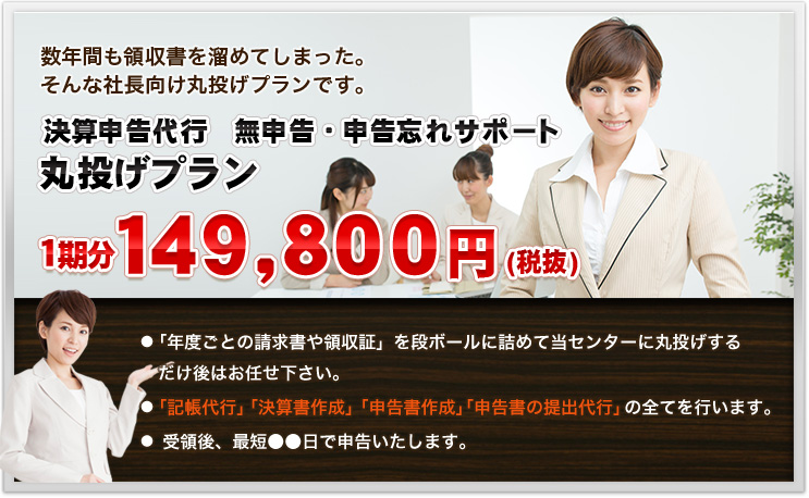 数年間も領収書を溜めてしまった。そんな社長向け丸投げプランです。決算申告代行　無申告・申告忘れサポート 丸投げプラン１期分１４９，８００円(税抜)●「年度ごとの請求書や領収証」を段ボールに詰めて当センターに丸投げする　だけ後はお任せ下さい。●「記帳代行」「決算書作成」「申告書作成」「申告書の提出代行」の全てを行います。●　受領後、最短●●日で申告いたします。