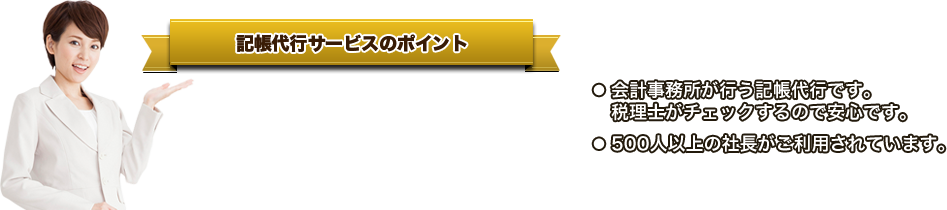 記帳代行サービスのポイント ● 「創業期の企業」に特化した記帳代行です。●   請求書や領収書を丸投げすればOKです。●   今月から開始でき、いつでも中止できます。●   顧問税理士がいてもご利用OKです。● 会計事務所が行う記帳代行です。   税理士がチェックするので安心です。● 500人以上の社長がご利用されています。