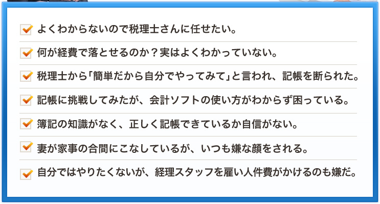 よくわからないので税理士さんに任せたい。何が経費で落とせるのか？実はよくわかっていない。税理士から「簡単だから自分でやってみて」と言われ、記帳を断られた。記帳に挑戦してみたが、会計ソフトの使い方がわからず困っている。簿記の知識がなく、正しく記帳できているか自信がない。妻が家事の合間にこなしているが、いつも嫌な顔をされる。自分ではやりたくないが、経理スタッフを雇い人件費がかけるのも嫌だ。