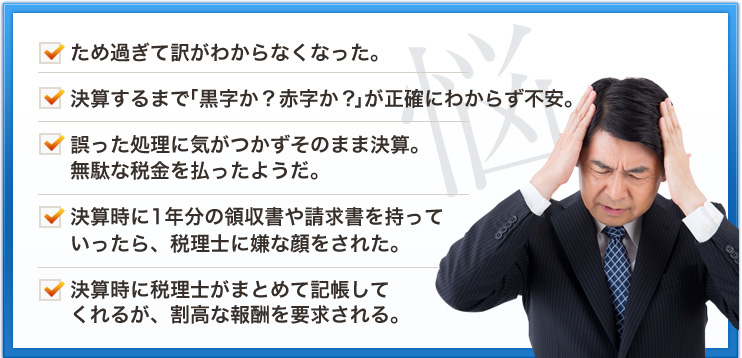 ため過ぎて訳がわからなくなった。決算するまで「黒字か？赤字か？」が正確にわからず不安。誤った処理に気がつかずそのまま決算。無駄な税金を払ったようだ。決算時に1年分の領収書や請求書を持っていったら、税理士に嫌な顔をされた。決算時に税理士がまとめて記帳してくれるが、割高な報酬を要求される。