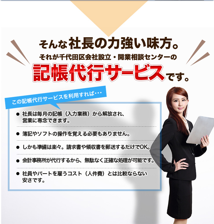 そんな社長の力強い味方。それが千代田区会社設立・開業相談センターの記帳代行サービスです。この記帳代行サービスを利用すれば･･･社長は毎月の記帳（入力業務）から解放され、営業に専念できます。簿記やソフトの操作を覚える必要もありません。しかも準備は楽々。請求書や領収書を郵送するだけでOK。会計事務所が代行するから、無駄なく正確な処理が可能です。社員やパートを雇うコスト（人件費）とは比較ならない安さです。