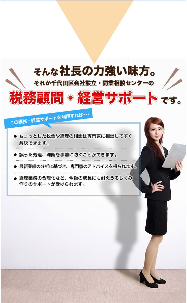 そんな社長の力強い味方。それが千代田区会社設立・開業相談センターの税務顧問・経営サポートです。この税務・経営サポートを利用すれば･･･ちょっとした税金や経理の相談は専門家に相談してすぐ解決できます。誤った処理、判断を事前に防ぐことができます。最新業績の分析に基づき、専門家のアドバイスを得られます。経理業務の合理化など、今後の成長にも耐えうるしくみ作りのサポートが受けられます。