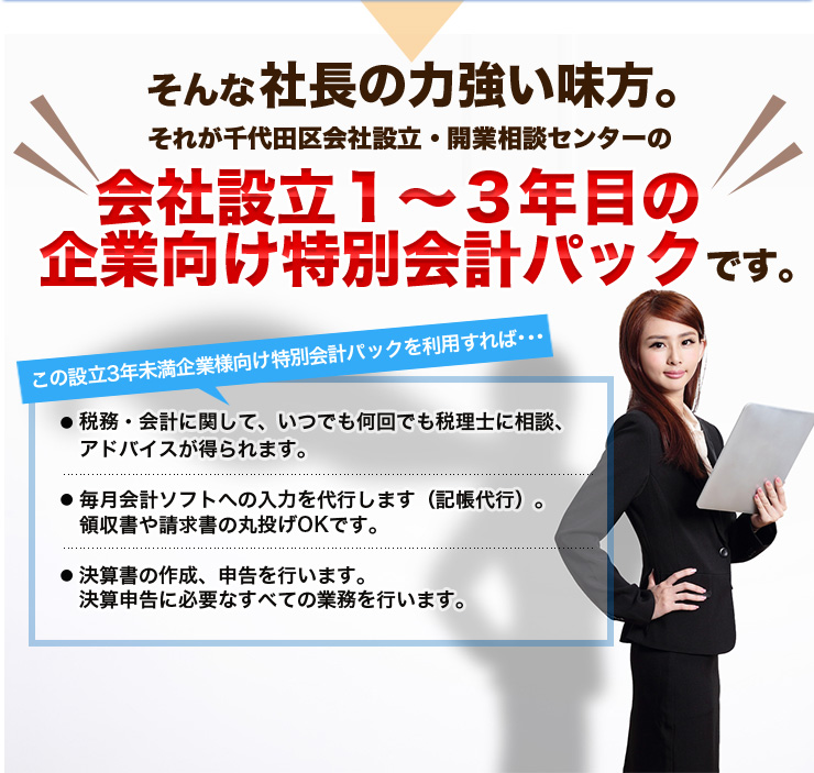 そんな社長の力強い味方。それが千代田区会社設立・開業相談センターの会社設立１～３年目の企業向け特別会計パックこの設立3年未満企業様向け特別会計パックを利用すれば･･･税務・会計に関して、いつでも何回でも税理士に相談、アドバイスが得られます。毎月会計ソフトへの入力を代行します（記帳代行）。領収書や請求書の丸投げOKです。決算書の作成、申告を行います。決算申告に必要なすべての業務を行います。