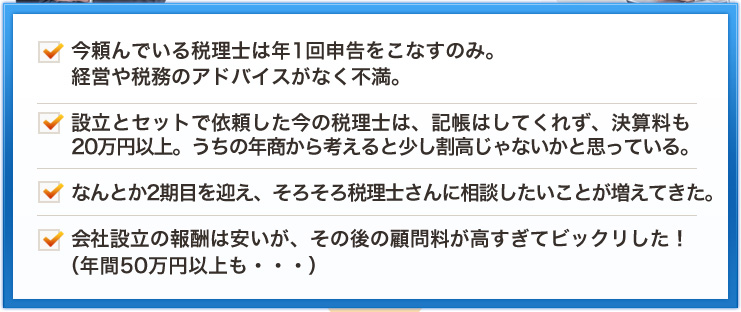 今頼んでいる税理士は年1回申告をこなすのみ。経営や税務のアドバイスがなく不満。設立とセットで依頼した今の税理士は、記帳はしてくれず、決算料も20万円以上。うちの年商から考えると少し割高じゃないかと思っている。なんとか2期目を迎え、そろそろ税理士さんに相談したいことが増えてきた。会社設立の報酬は安いが、その後の顧問料が高すぎてビックリした！（年間50万円以上も・・・）
