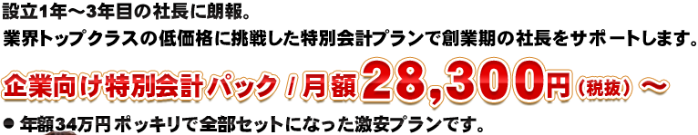 設立1年～3年目の社長に朗報。 業界トップクラスの低価格に挑戦した特別会計プランで創業期の社長をサポートします。企業向け特別会計パック / 月額２８，３００円（税抜）～ ● 年額34万円ポッキリで全部セットになった激安プランです。 