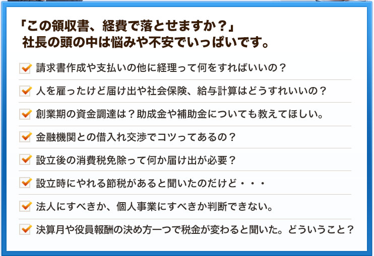 「この領収書、経費で落とせますか？」  社長の頭の中は悩みや不安でいっぱいです。請求書作成や支払いの他に経理って何をすればいいの？人を雇ったけど届け出や社会保険、給与計算はどうすれいいの？創業期の資金調達は？助成金や補助金についても教えてほしい。金融機関との借入れ交渉でコツってあるの？設立後の消費税免除って何か届け出が必要？設立時にやれる節税があると聞いたのだけど・・・法人にすべきか、個人事業にすべきか判断できない。決算月や役員報酬の決め方一つで税金が変わると聞いた。どういうこと？