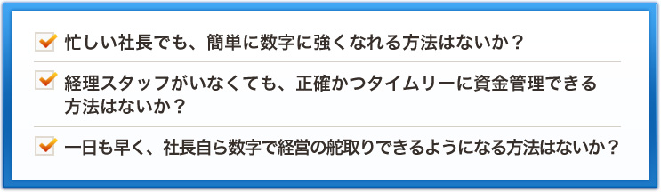 忙しい社長でも、簡単に数字に強くなれる方法はないか？経理スタッフがいなくても、正確かつタイムリーに資金管理できる方法はないか？一日も早く、社長自ら数字で経営の舵取りできるようになる方法はないか？
