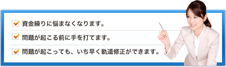 資金繰りに悩まなくなります。問題が起こる前に手を打てます。問題が起こっても、いち早く軌道修正ができます。
