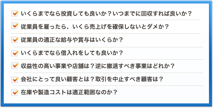 いくらまでなら投資しても良いか？いつまでに回収すれば良いか？従業員を雇ったら、いくら売上げを確保しないとダメか？従業員の適正な給与や賞与はいくらか？いくらまでなら借入れをしても良いか？収益性の高い事業や店舗は？逆に撤退すべき事業はどれか？会社にとって良い顧客とは？取引を中止すべき顧客は？在庫や製造コストは適正範囲なのか？ 