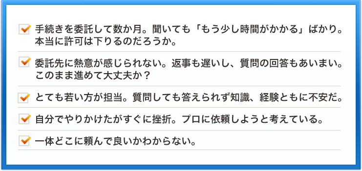 手続きを委託して数か月。聞いても「もう少し時間がかかる」ばかり。本当に許可は下りるのだろうか。委託先に熱意が感じられない。返事も遅いし、質問の回答もあいまい。このまま進めて大丈夫か？とても若い方が担当。質問しても答えられず知識、経験ともに不安だ。自分でやりかけたがすぐに挫折。プロに依頼しようと考えている。一体どこに頼んで良いかわからない。