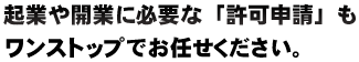 起業や開業に必要な「許可申請」も ワンストップでお任せください。