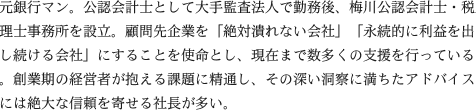元銀行マン。公認会計士として大手監査法人で勤務後、梅川公認会計士・税理士事務所を設立。顧問先企業を「絶対潰れない会社」「永続的に利益を出し続ける会社」にすることを使命とし、現在まで数多くの支援を行っている。創業期の経営者が抱える課題に精通し、その深い洞察に満ちたアドバイスには絶大な信頼を寄せる社長が多い。
