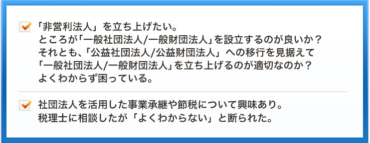 「非営利法人」を立ち上げたい。ところが「一般社団法人/一般財団法人」を設立するのが良いか？それとも、「公益社団法人/公益財団法人」への移行を見据えて「一般社団法人/一般財団法人」を立ち上げるのが適切なのか？よくわからず困っている。社団法人を活用した事業承継や節税について興味あり。税理士に相談したが「よくわからない」と断られた。