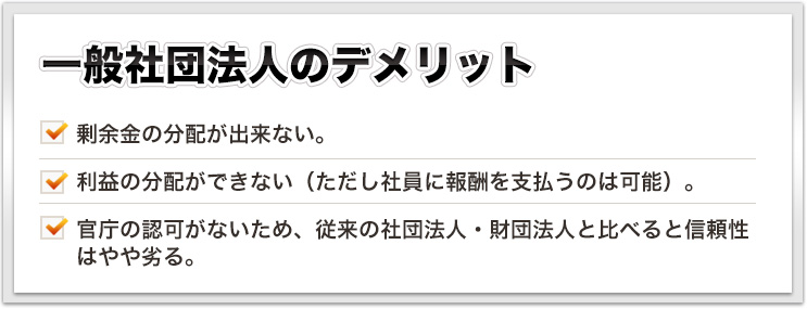 一般社団法人のデメリット 剰余金の分配が出来ない。利益の分配ができない（ただし社員に報酬を支払うのは可能）。官庁の認可がないため、従来の社団法人・財団法人と比べると信頼性はやや劣る。