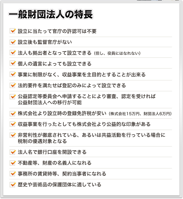 一般財団法人の特長 設立に当たって官庁の許認可は不要設立後も監督官庁がない法人も拠出者となって設立できる（但し、役員にはなれない）個人の遺言によっても設立できる事業に制限がなく、収益事業を主目的とすることが出来る法的要件を満たせば登記のみによって設立できる公益認定等委員会へ申請することにより審査、認定を受ければ公益財団法人への移行が可能株式会社より設立時の登録免許税が安い（株式会社15万円、財団法人6万円）収益事業を行ったとしても株式会社より公益的な印象がある非営利性が徹底されている、あるいは共益活動を行っている場合に税制の優遇対象となる法人名で銀行口座を開設できる不動産等、財産の名義人になれる事務所の賃貸時等、契約当事者になれる歴史や芸術品の保護団体に適している