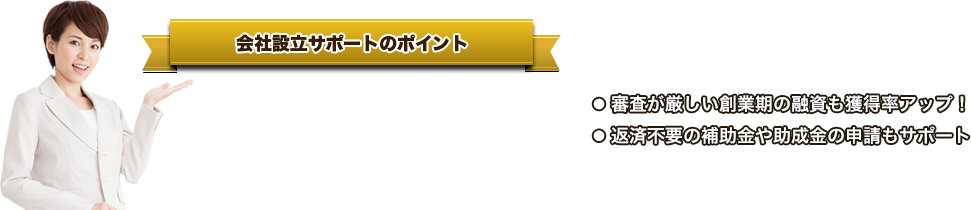 会社設立サポートのポイント ●   ご自分で設立手続きをする４万円超も安い●   司法書士の手数料もゼロ円●   創業期の税金・経理もしっかりサポート ● 審査が厳しい創業期の融資も獲得率アップ！● 返済不要の補助金や助成金の申請もサポート