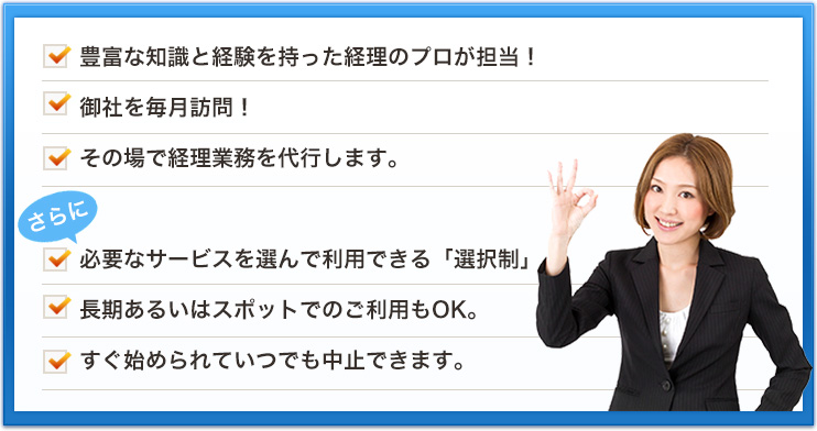 豊富な知識と経験を持った経理のプロが担当！御社を毎月訪問！その場で経理業務を代行します。必要なサービスを選んで利用できる「選択制」長期あるいはスポットでのご利用もOK。すぐ始められていつでも中止できます。