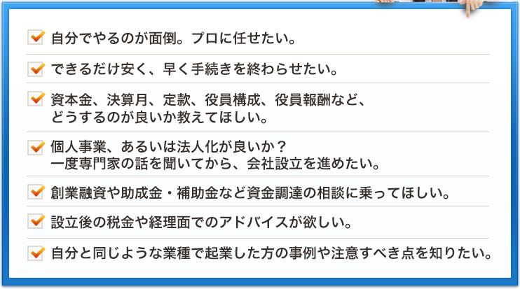 自分でやるのが面倒。プロに任せたい。できるだけ安く、早く手続きを終わらせたい。資本金、決算月、定款、役員構成、役員報酬など、どうするのが良いか教えてほしい。個人事業、あるいは法人化が良いか？一度専門家の話を聞いてから、会社設立を進めたい。創業融資や助成金・補助金など資金調達の相談に乗ってほしい。設立後の税金や経理面でのアドバイスが欲しい。自分と同じような業種で起業した方の事例や注意すべき点を知りたい。