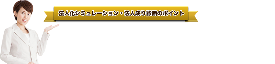 法人化シミュレーション・法人成り診断のポイント●   現状の売上げをお聞きし、「法人化するのが得か損か？」。プロが診断・判定します。●   法人化した場合、どれだけ税金を少なくできるかご説明します。●   現時点で講じることができる節税対策も無料でアドバイスします。●   「何が経費で落ちて何が落ちないのか？」。ズバリあなたの疑問に答えます。