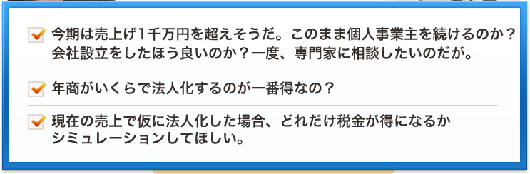 今期は売上げ1千万円を超えそうだ。このまま個人事業主を続けるのか？会社設立をしたほう良いのか？一度、専門家に相談したいのだが。年商がいくらで法人化するのが一番得なの？現在の売上で仮に法人化した場合、どれだけ税金が得になるかシミュレーションしてほしい。