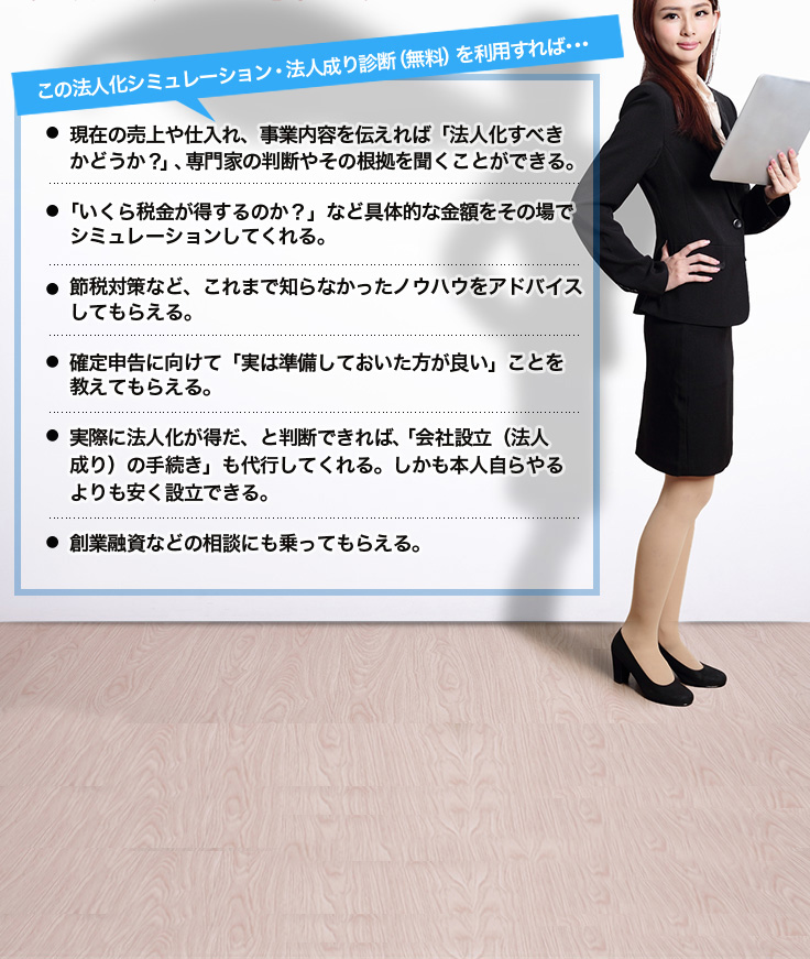 この法人化シミュレーション・法人成り診断（無料）を利用すれば･･･現在の売上や仕入れ、事業内容を伝えれば「法人化すべきかどうか？」、専門家の判断やその根拠を聞くことができる。「いくら税金が得するのか？」など具体的な金額をその場でシミュレーションしてくれる。節税対策など、これまで知らなかったノウハウをアドバイスしてもらえる。確定申告に向けて「実は準備しておいた方が良い」ことを教えてもらえる。実際に法人化が得だ、と判断できれば、「会社設立（法人成り）の手続き」も代行してくれる。しかも本人自らやるよりも安く設立できる。創業融資などの相談にも乗ってもらえる。