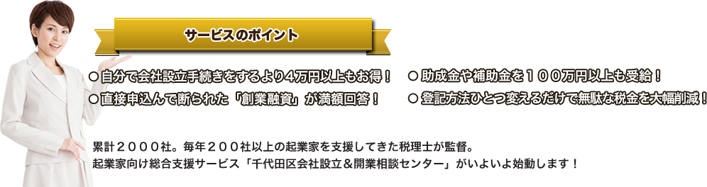 サービスのポイント●自分で会社設立手続きをするより４万円以上もお得！●直接申込んで断られた「創業融資」が満額回答！●助成金や補助金を１００万円以上も受給！●登記方法ひとつ変えるだけで無駄な税金を大幅削減！累計２０００社。毎年２００社以上の起業家を支援してきた税理士が監督。起業家向け総合支援サービス「千代田区会社設立＆開業相談センター」がいよいよ始動します！