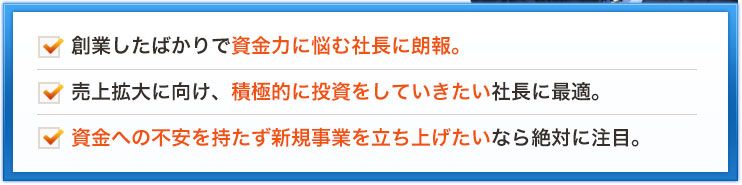 創業したばかりで資金力に悩む社長に朗報。売上拡大に向け、積極的に投資をしていきたい社長に最適。資金への不安を持たず新規事業を立ち上げたいなら絶対に注目。