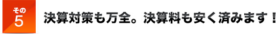 その5決算対策も万全。決算料も安く済みます！