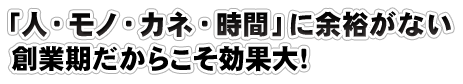 「人・モノ・カネ・時間」に余裕がない  創業期だからこそ効果大！